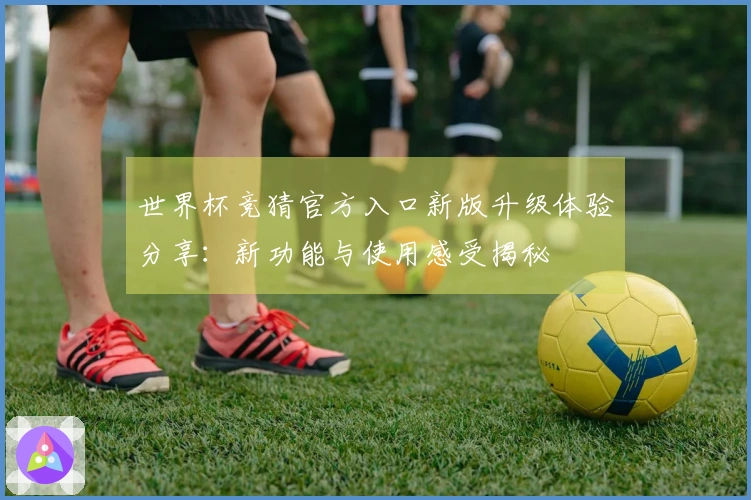 世界杯竞猜官方入口新版升级体验分享：新功能与使用感受揭秘
