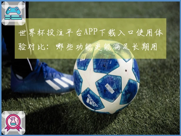 世界杯投注平台APP下载入口使用体验对比：哪些功能更能满足长期用户需求？