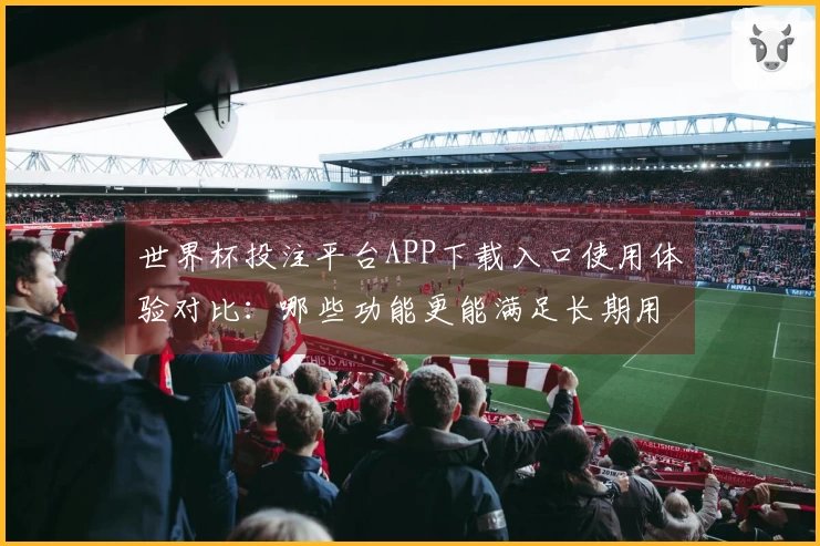 世界杯投注平台APP下载入口使用体验对比：哪些功能更能满足长期用户需求？