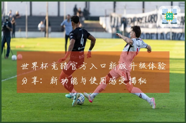 世界杯竞猜官方入口新版升级体验分享：新功能与使用感受揭秘